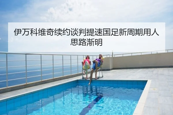 伊万科维奇续约谈判提速国足新周期用人思路渐明