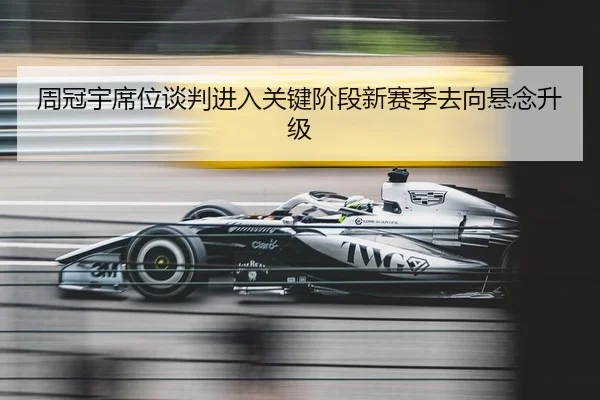 周冠宇席位谈判进入关键阶段新赛季去向悬念升级