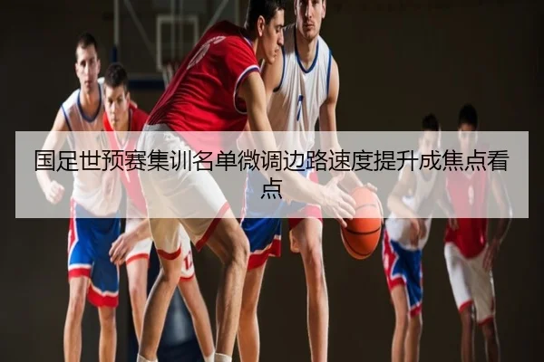 国足世预赛集训名单微调边路速度提升成焦点看点