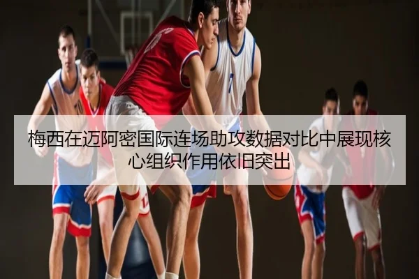 梅西在迈阿密国际连场助攻数据对比中展现核心组织作用依旧突出